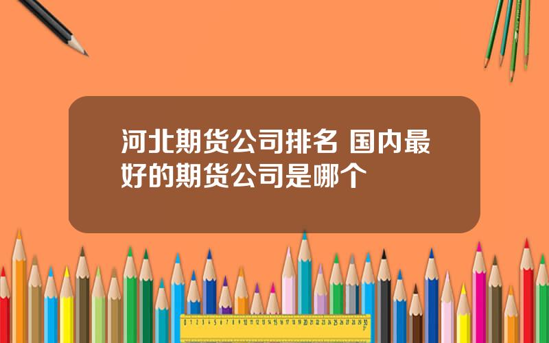 河北期货公司排名 国内最好的期货公司是哪个